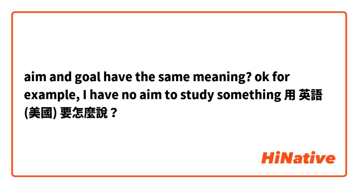 aim and goal  have the same meaning? ok
for example, I have no aim to study something用 英語 (美國) 要怎麼說？