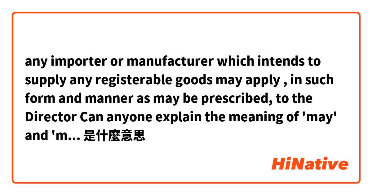 any importer or manufacturer which intends to supply any registerable goods may apply , in such form and manner as may be prescribed, to the Director

Can anyone explain the meaning of 'may' and 'may be ' in this context ? 是什麼意思