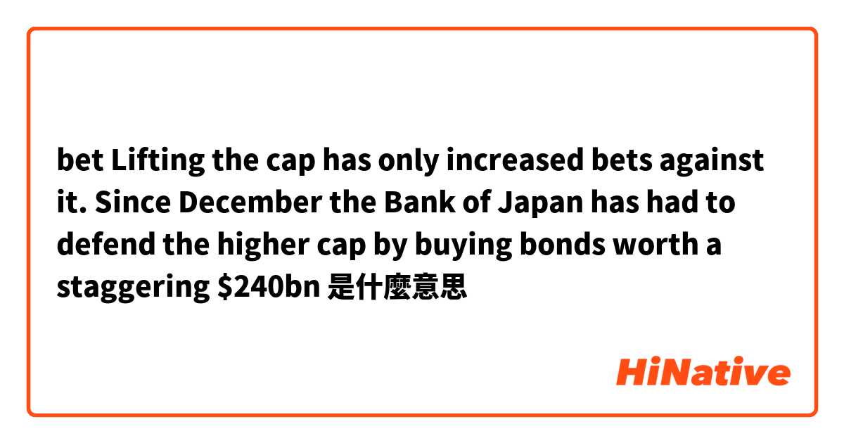 bet

Lifting the cap has only increased bets against it. Since December the Bank of Japan has had to defend the higher cap by buying bonds worth a staggering $240bn是什麼意思