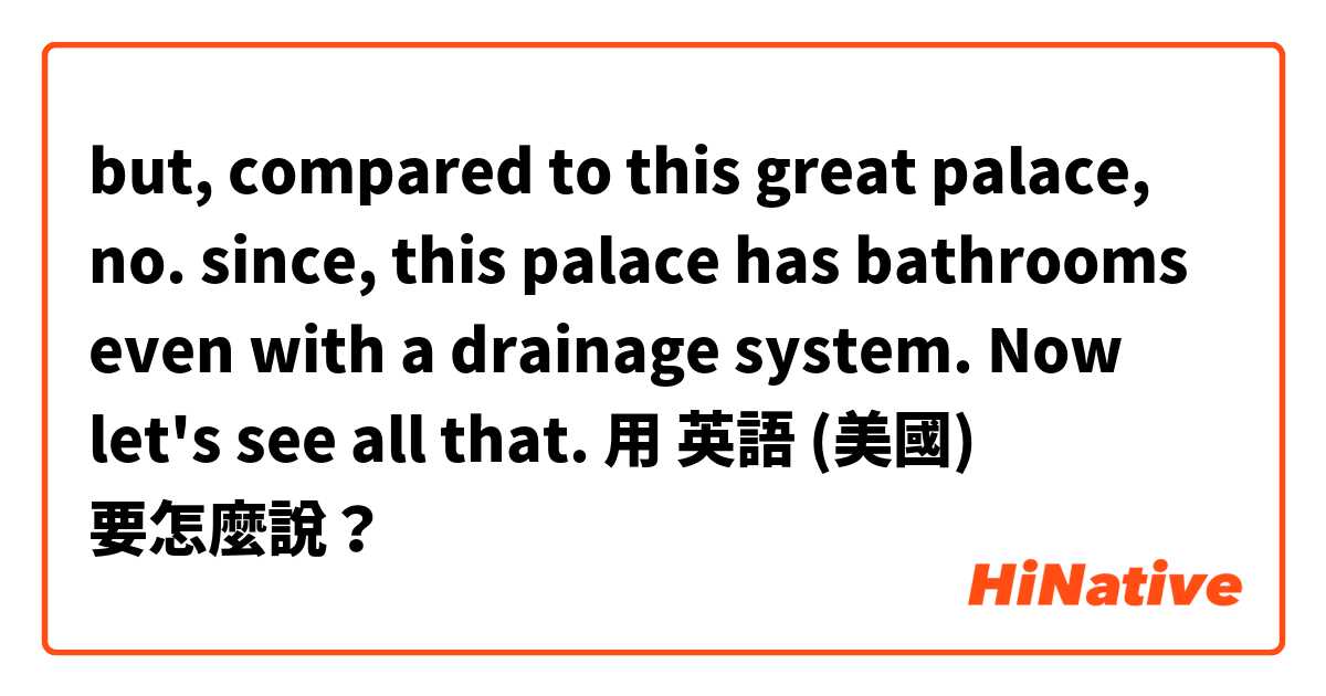 but, compared to this great palace, no. since, this palace has bathrooms even with a drainage system. Now let's see all that. 用 英語 (美國) 要怎麼說？