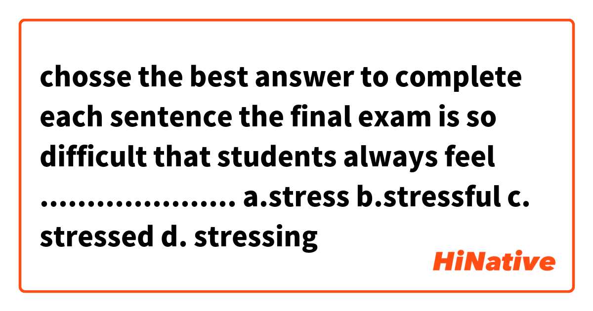  chosse the best answer to complete each sentence

the final exam is so difficult that students always feel .....................
a.stress          b.stressful         c. stressed       d. stressing