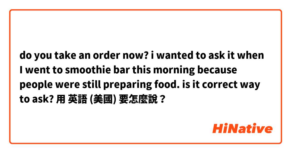 do you take an order now? i wanted to ask it when I went to smoothie bar this morning because people were still preparing food. is it correct way to ask?用 英語 (美國) 要怎麼說？