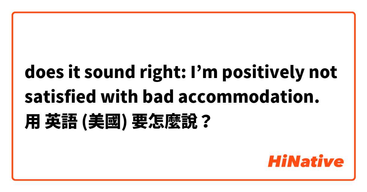 does it sound right: I’m positively not satisfied with bad accommodation. 用 英語 (美國) 要怎麼說？