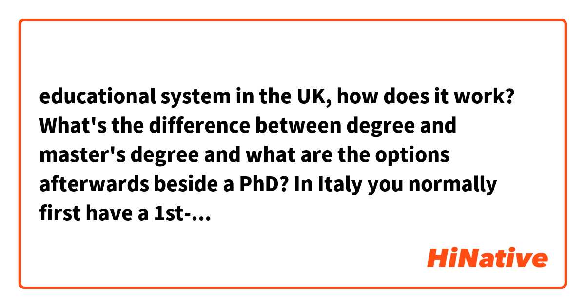 educational system in the UK, how does it work? What's the difference between degree and master's degree and what are the options afterwards beside a PhD?

In Italy you normally first have a 1st-level degree and then a 2nd-level degree, other nations might just have ONE cycle for the initial degree. Then there are 1-level master's degree and 2-level master's degree which I honestly don't really know shit about myself but I was wondering how things are divided in the UK

thanks