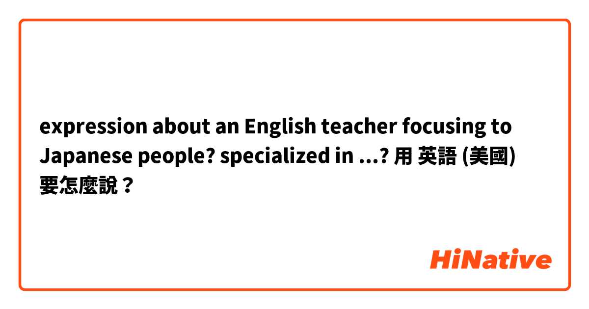 expression about an English teacher focusing to Japanese people? specialized in ...?用 英語 (美國) 要怎麼說？