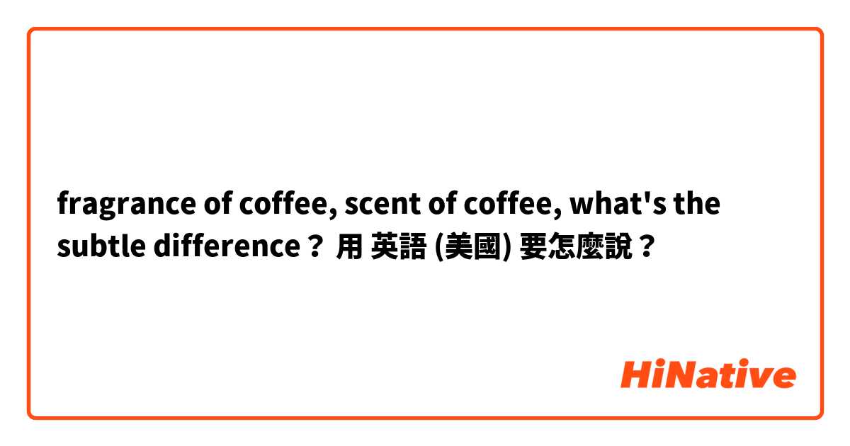 fragrance of coffee, scent of coffee, what's the subtle difference？用 英語 (美國) 要怎麼說？