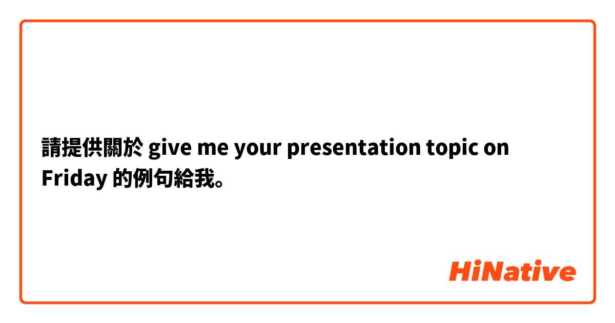 請提供關於 give me your presentation topic on Friday 的例句給我。