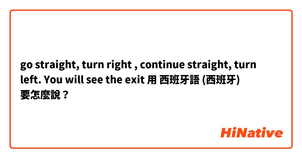 go straight, turn right , continue straight, turn left. You will see the exit 用 西班牙語 (西班牙) 要怎麼說？