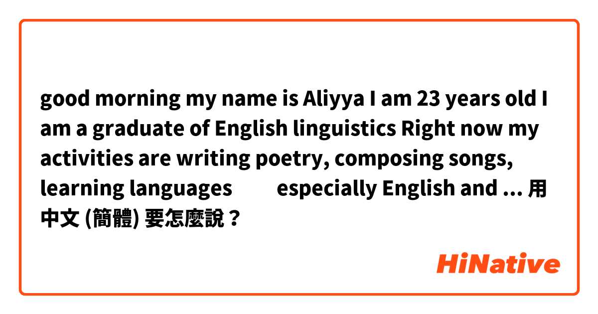 good morning 
my name is Aliyya 
I am 23 years old 
I am a graduate of English linguistics

Right now my activities are writing poetry, composing songs, learning languages ​​especially English and Korean and everything I like
recently I'm studying Chinese用 中文 (簡體) 要怎麼說？