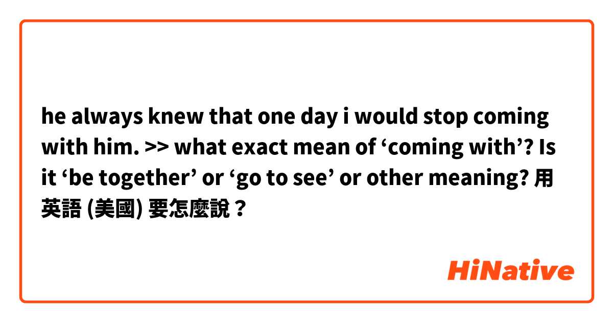 he always knew that one day i would stop coming with him. >> what exact mean of ‘coming with’?  Is it ‘be together’ or ‘go to see’ or other meaning?用 英語 (美國) 要怎麼說？