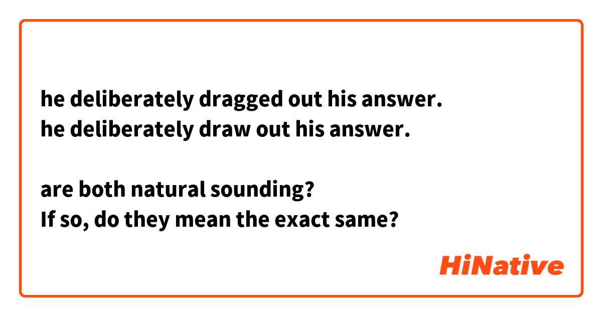 he deliberately dragged out his answer.
he deliberately draw out his answer.

are both natural sounding?
If so, do they mean the exact same?