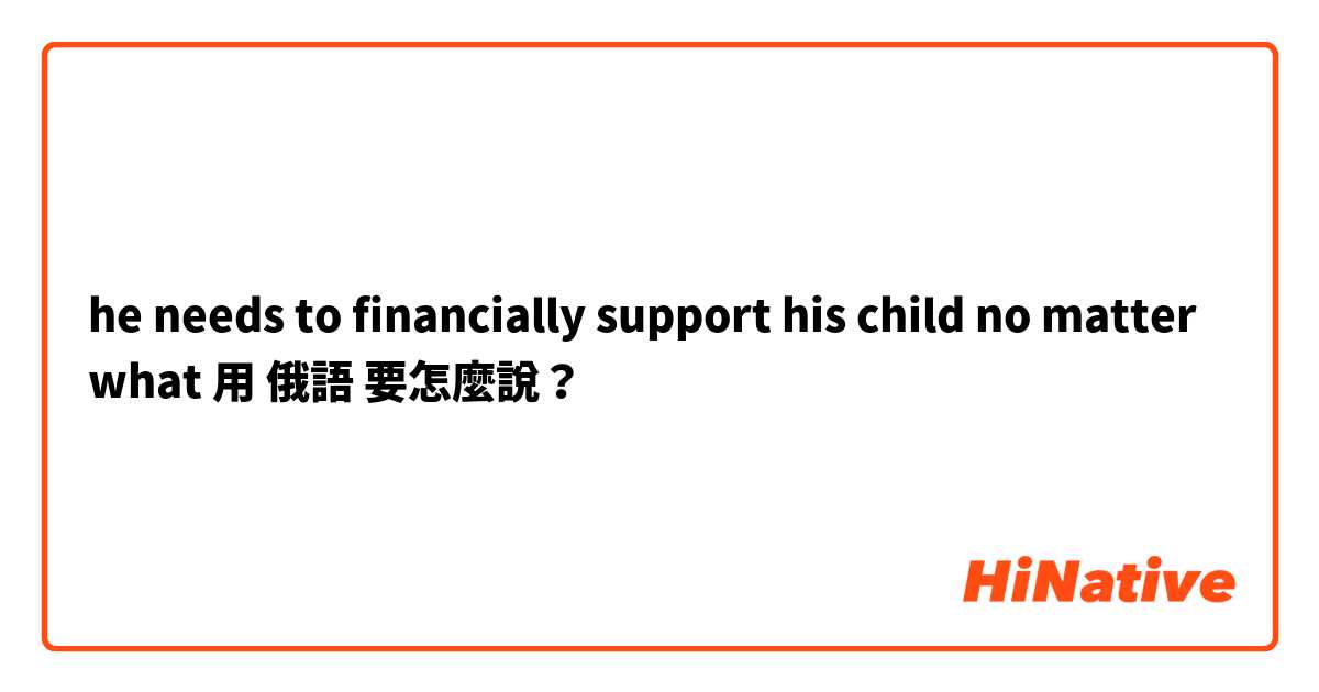 he needs to financially support his child no matter what用 俄語 要怎麼說？