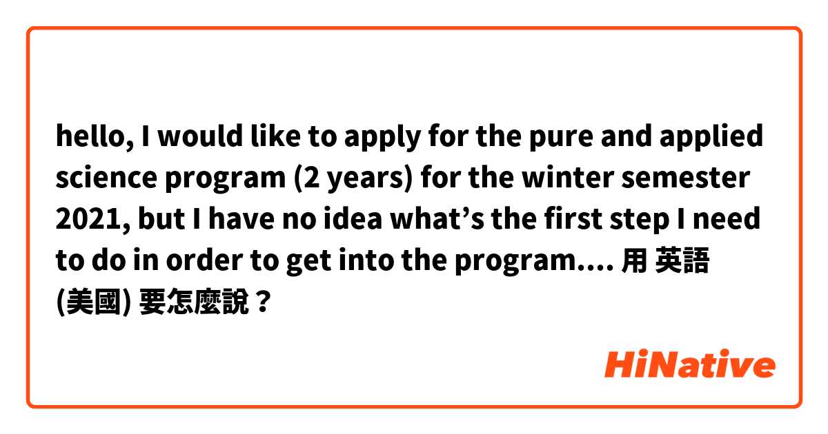 hello, I would like to apply for the pure and applied science program (2 years) for the winter semester 2021, but I have no idea what’s the first step I need to do in order to get into the program. 
does it sound natural? i need your help 用 英語 (美國) 要怎麼說？