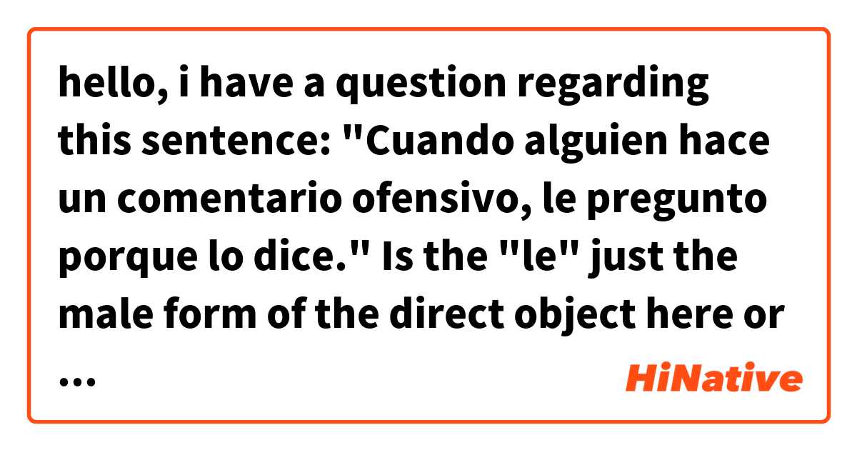 hello, i have a question regarding this sentence: 

"Cuando alguien hace un comentario ofensivo, le pregunto porque lo dice."

Is the "le" just the male form of the direct object here or the indirect object? And if it is the direct object, would it be okay to use "lo" in this case, or would it be incorrect because there are 2 lo's with 2 different references?