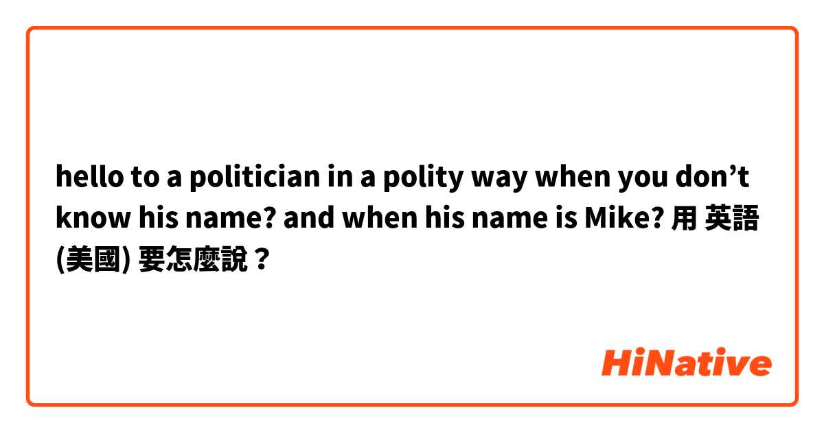  hello to a politician in a polity way when you don’t know his name? and when his name is Mike? 用 英語 (美國) 要怎麼說？