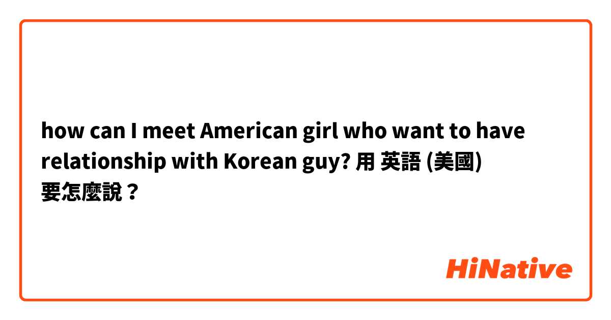 how can I meet American girl who want to have relationship with Korean guy?用 英語 (美國) 要怎麼說？