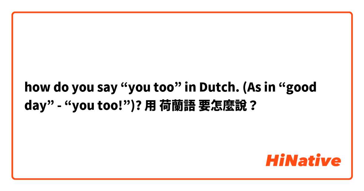 how do you say “you too” in Dutch. (As in “good day” - “you too!”)?用 荷蘭語 要怎麼說？