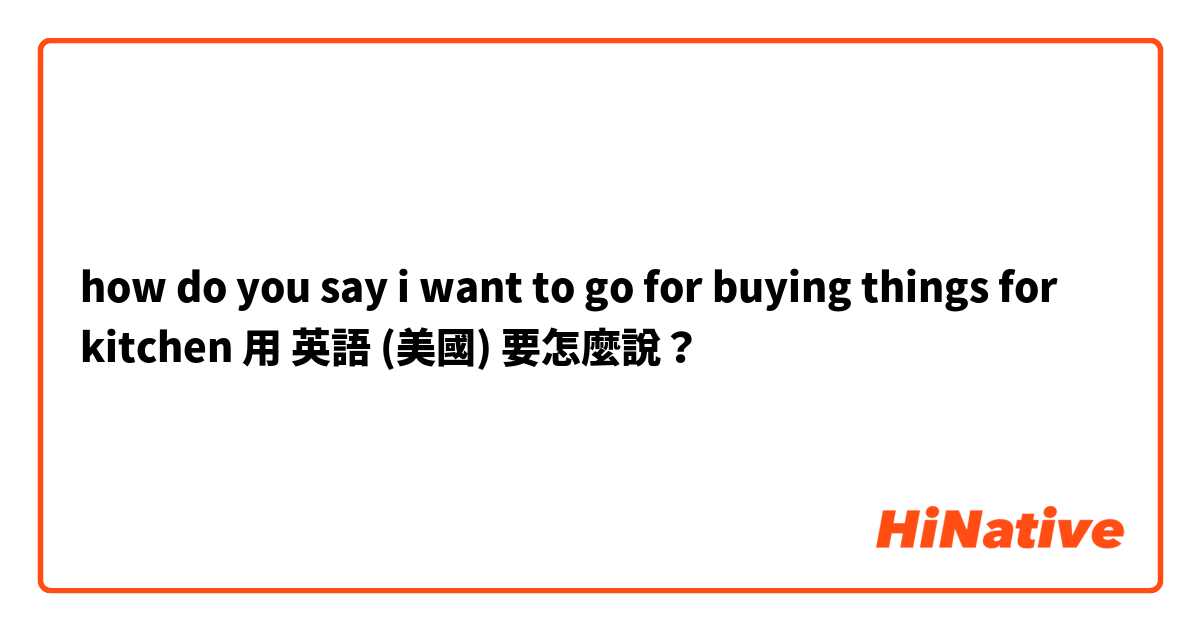 how do you say i want to go for buying things for kitchen 用 英語 (美國) 要怎麼說？