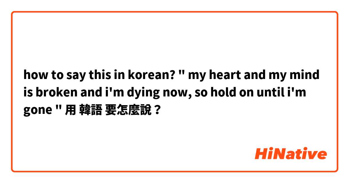 how to say this in korean? 
" my heart and my mind is broken and i'm dying now, so hold on until i'm gone "用 韓語 要怎麼說？