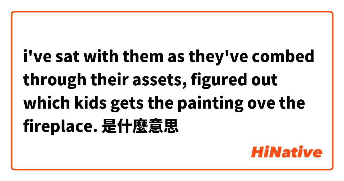 i've sat with them as they've combed through their assets, figured out which kids gets the painting ove the fireplace.是什麼意思