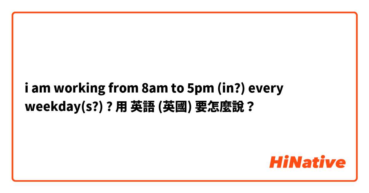 i am working from 8am to 5pm (in?) every weekday(s?) ? 用 英語 (英國) 要怎麼說？