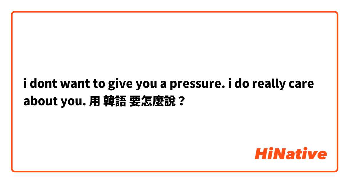 i dont want to give you a pressure. i do really care about you. 用 韓語 要怎麼說？