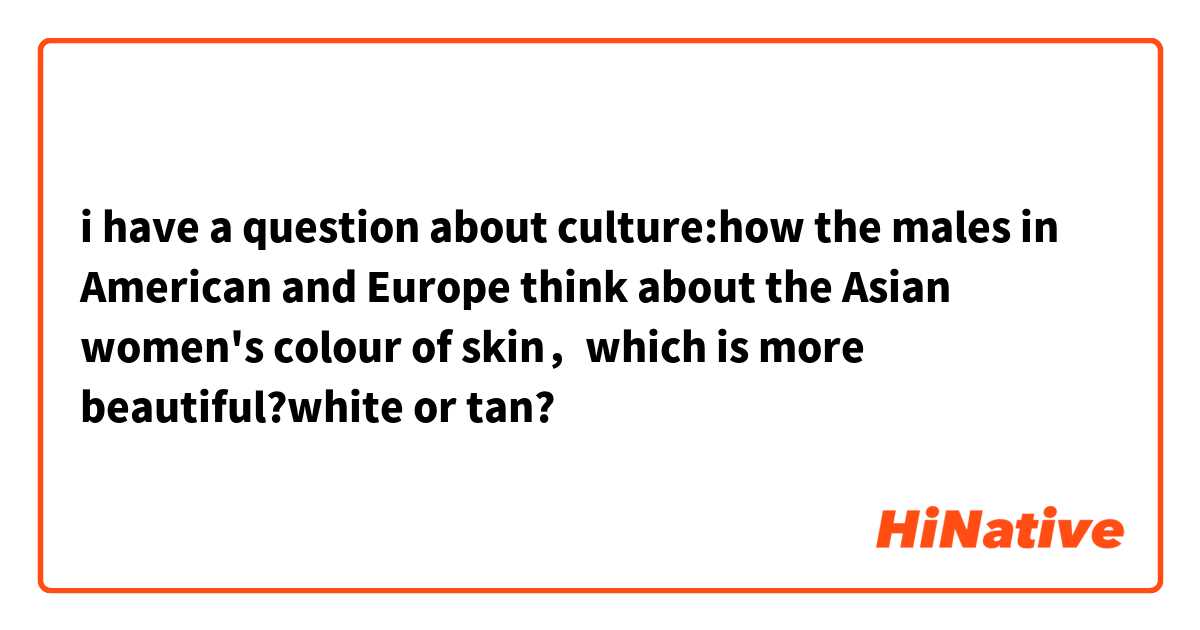 i have a question about culture:how the males in American and Europe think about the Asian women's colour of skin，which is more beautiful?white or tan?