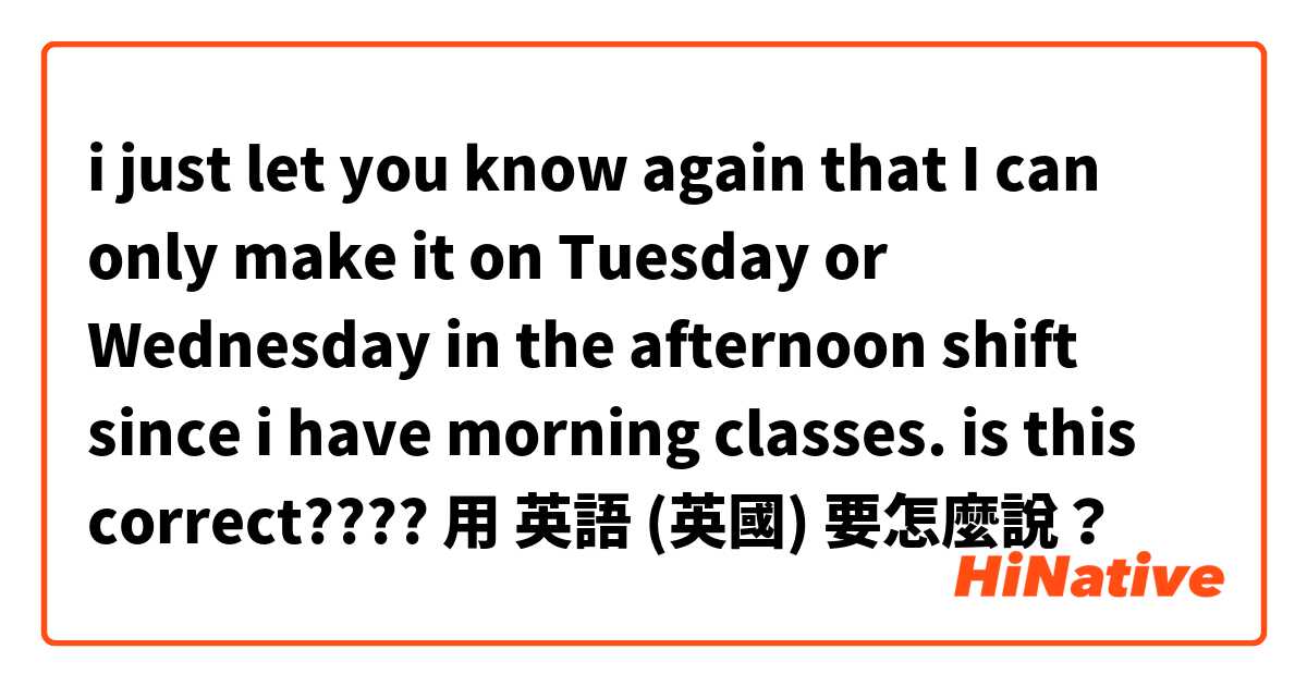i just let you know again that
I can only make it on Tuesday or Wednesday in the afternoon shift since i have morning classes. is this correct????用 英語 (英國) 要怎麼說？