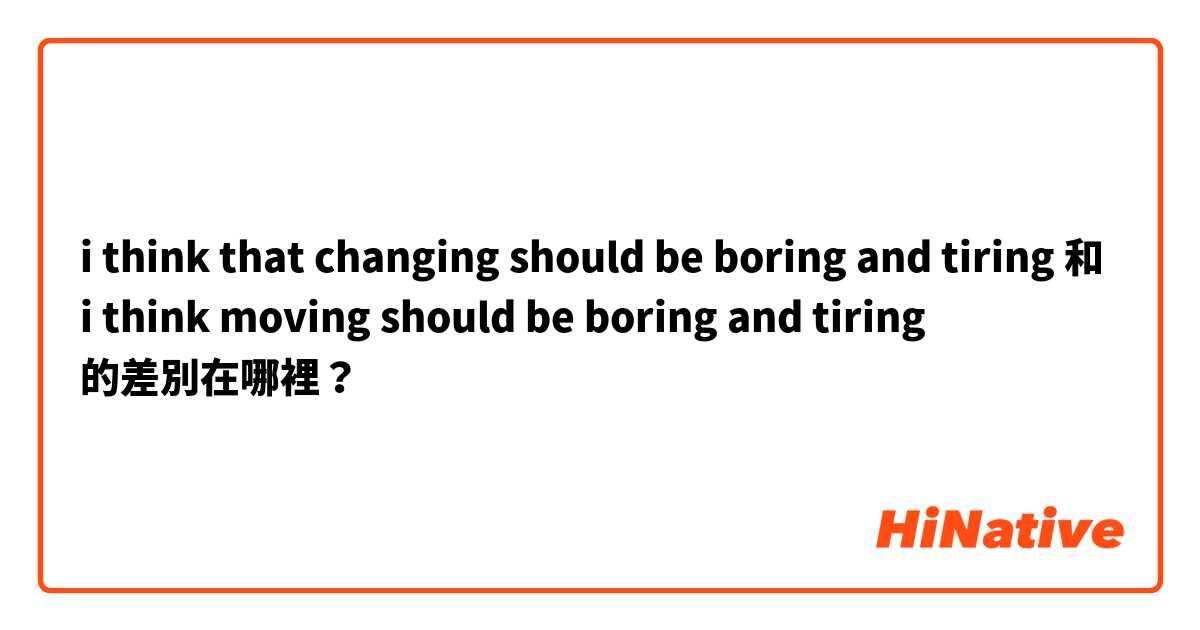 i think that changing should be boring and tiring 和 i think moving should be boring and tiring  的差別在哪裡？