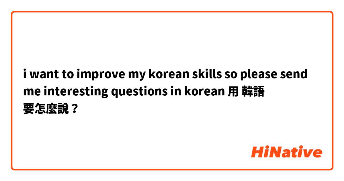 i want to improve my korean skills so please send me interesting questions in korean用 韓語 要怎麼說？