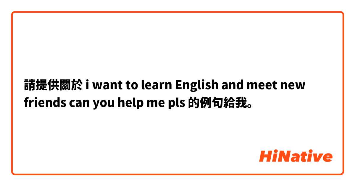 請提供關於 i want to learn English and meet new friends can you help me pls 的例句給我。