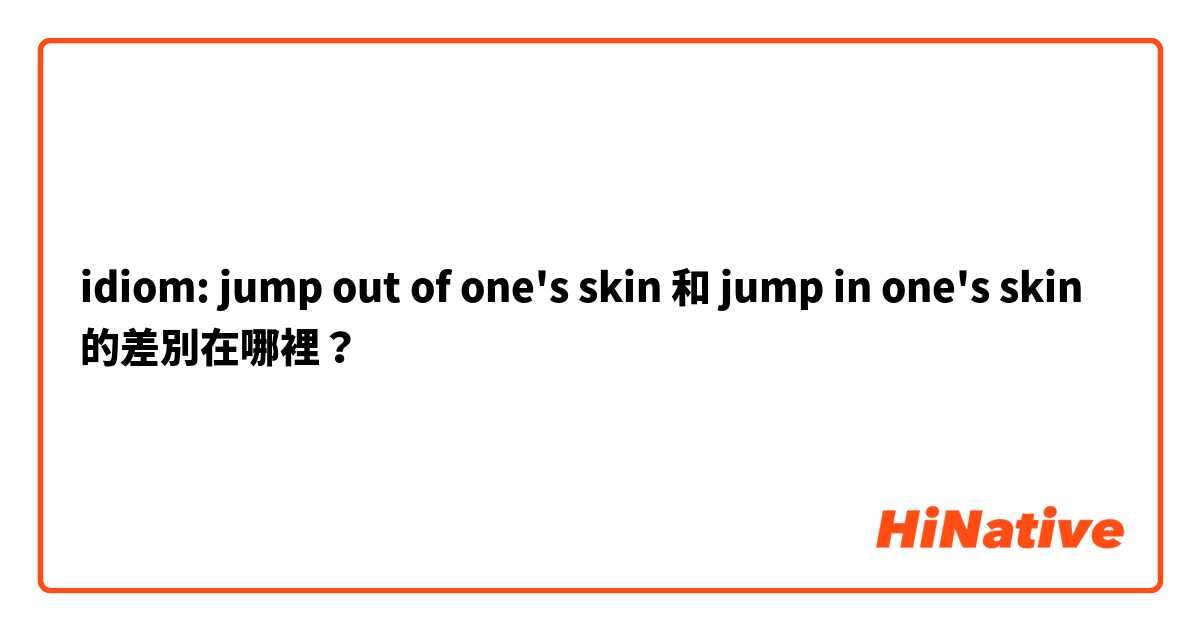 idiom: jump out of one's  skin  和 jump in one's skin 的差別在哪裡？