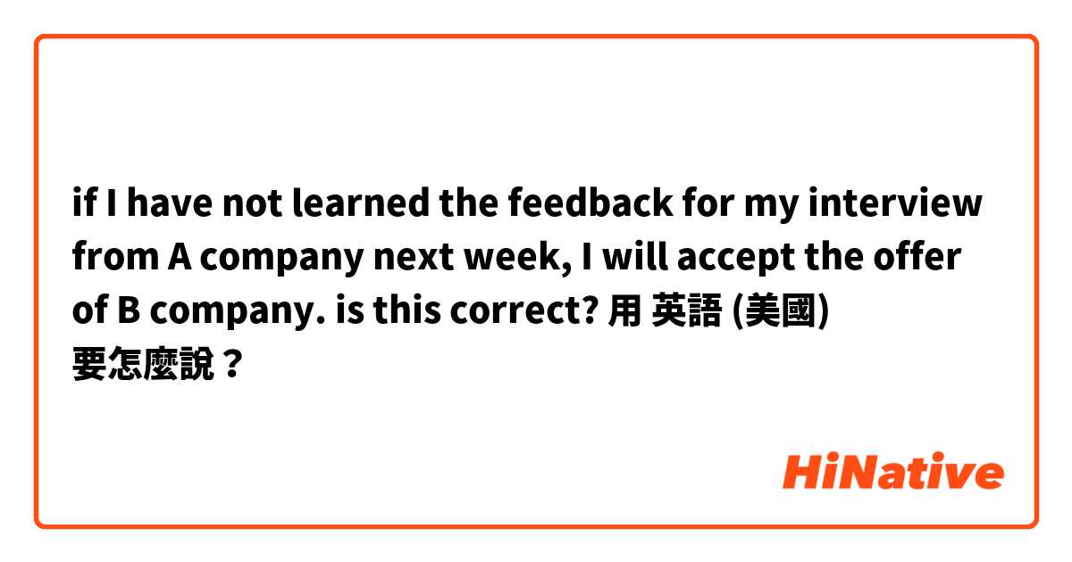 if I have not learned the feedback for my interview from A company next week, I will accept the offer of B company. is this correct?用 英語 (美國) 要怎麼說？