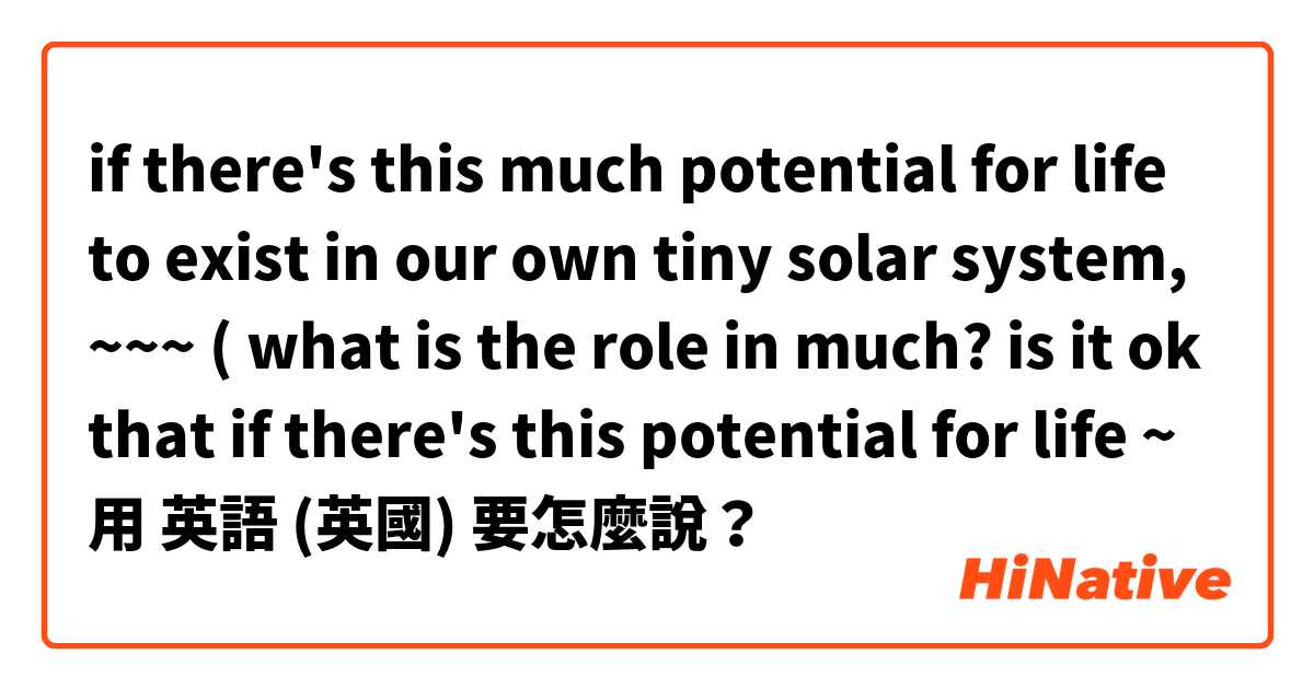 if there's this much potential for life to exist in our own tiny solar system, ~~~ ( what is the role in much? is it ok that if there's this potential for life ~用 英語 (英國) 要怎麼說？