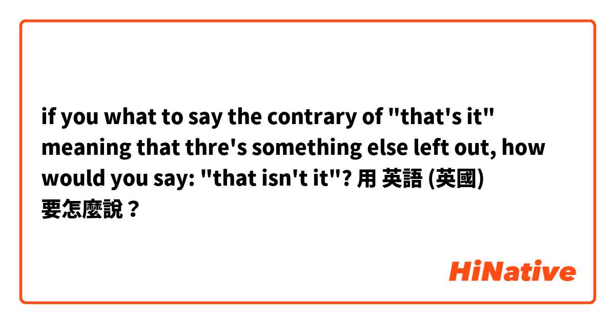 if you what to say the contrary of "that's it" meaning that thre's something else left out, how would you say: "that isn't it"?用 英語 (英國) 要怎麼說？
