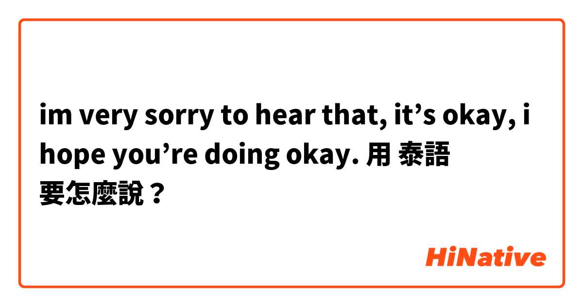 im very sorry to hear that, it’s okay, i hope you’re doing okay. 用 泰語 要怎麼說？