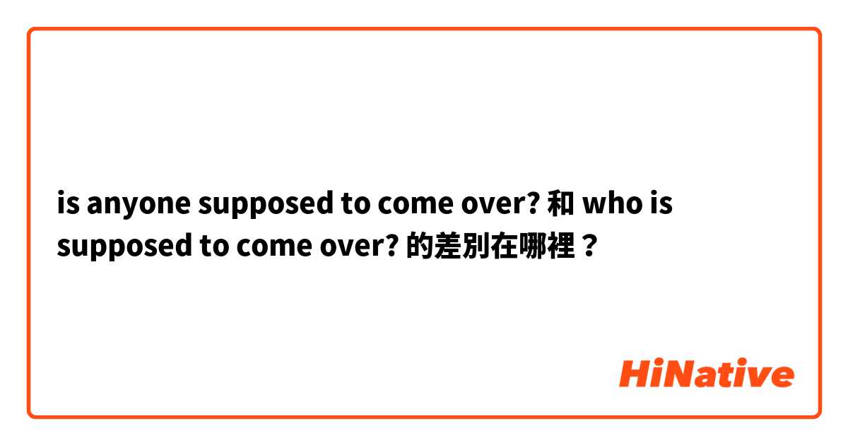 is anyone supposed to come over? 和 who is supposed to come over? 的差別在哪裡？