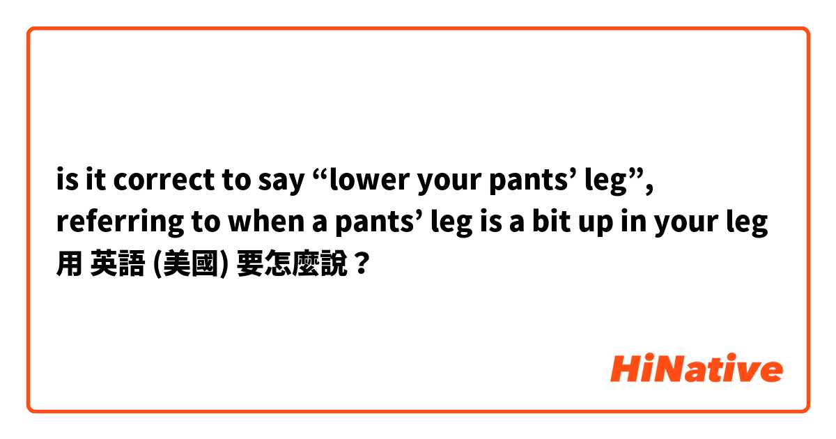 is it correct to say “lower your pants’ leg”, referring to when a pants’ leg is a bit up in your leg 用 英語 (美國) 要怎麼說？