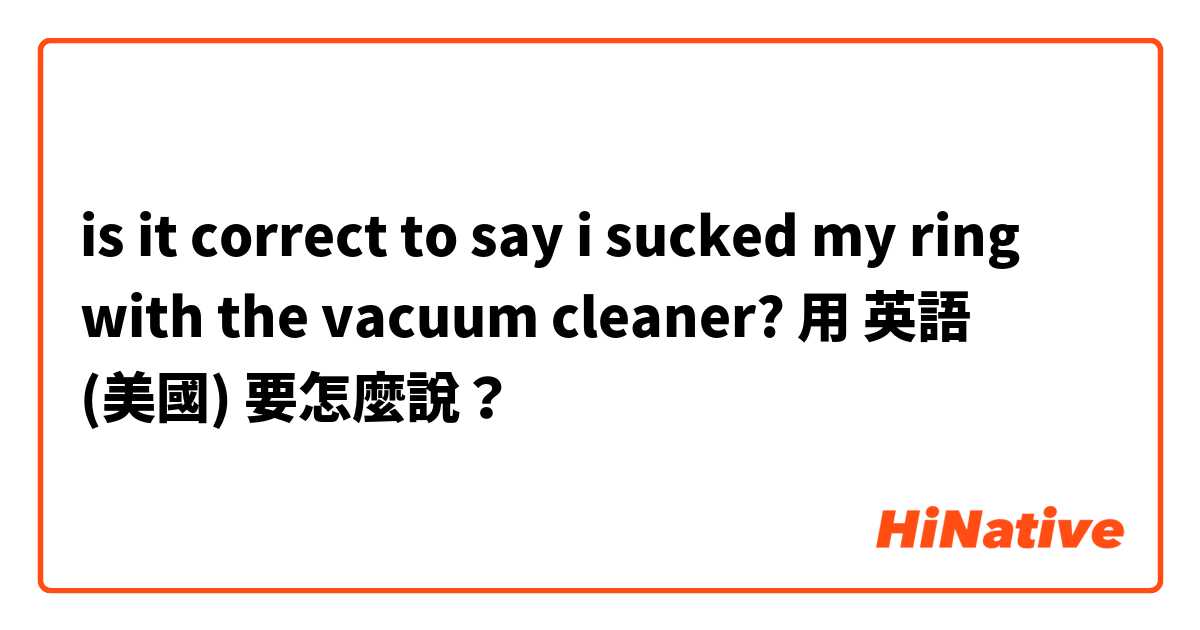 is it correct to say i sucked my ring with the vacuum cleaner? 用 英語 (美國) 要怎麼說？