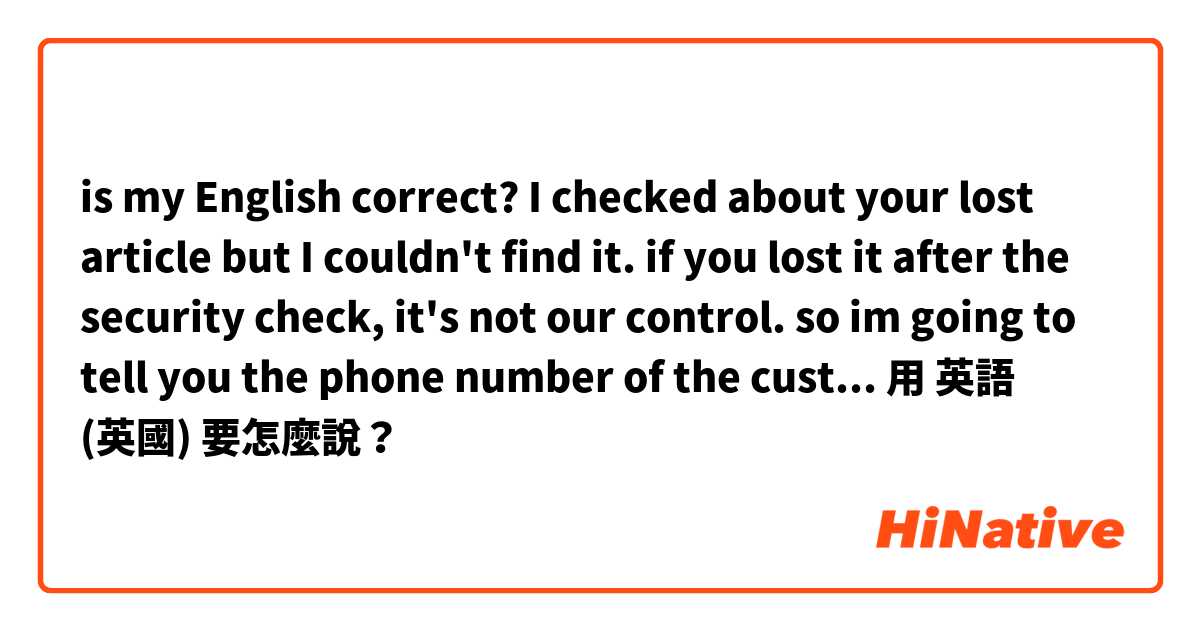 is my English correct?

I checked about your lost article but I couldn't find it. if you lost it after the security check, it's not our control. so im going to tell you the phone number of the customs, please ask to the customs about your lost article.用 英語 (英國) 要怎麼說？