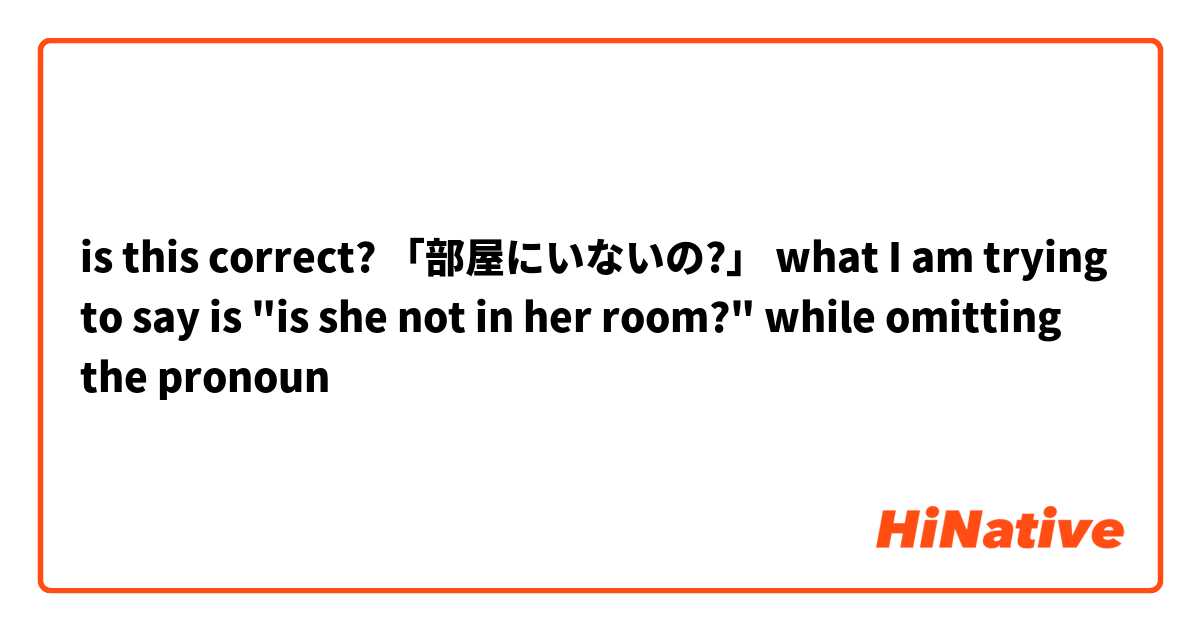 is this correct?

「部屋にいないの?」

what I am trying to say is

"is she not in her room?" while omitting the pronoun