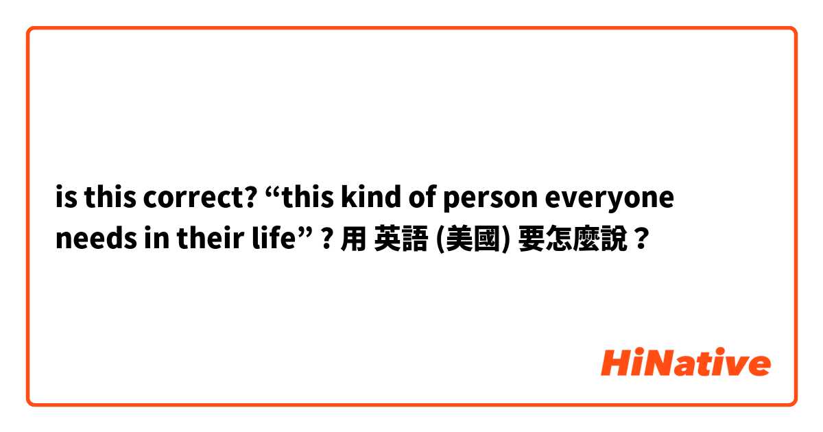is this correct? “this kind of person everyone needs in their life” ? 用 英語 (美國) 要怎麼說？