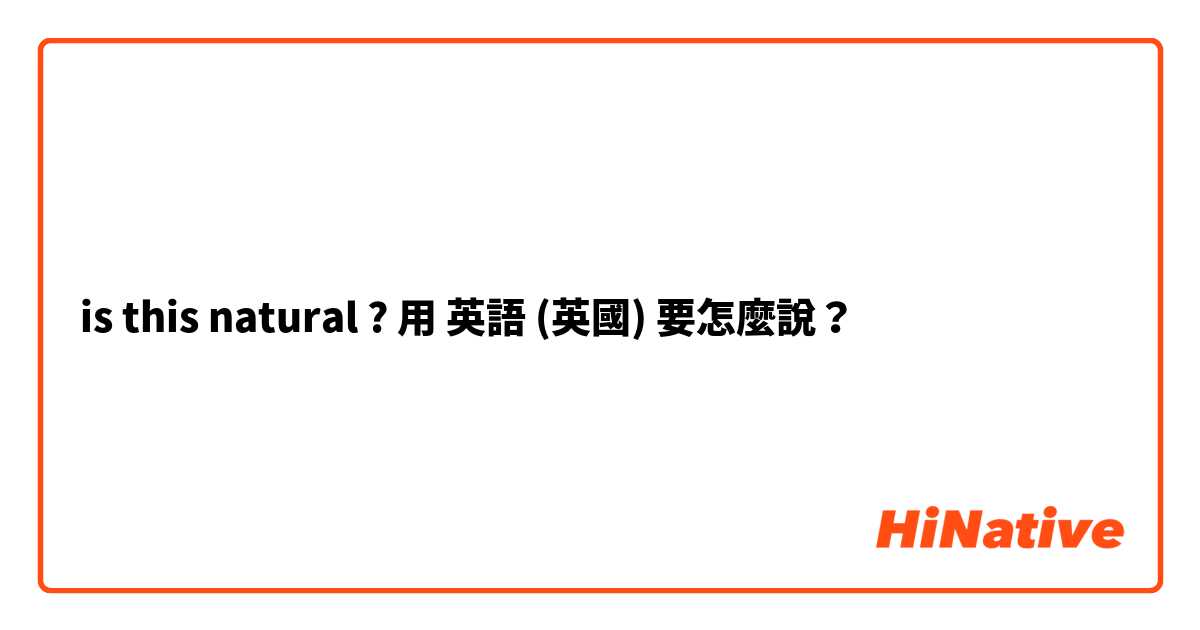 is this natural ? 用 英語 (英國) 要怎麼說？