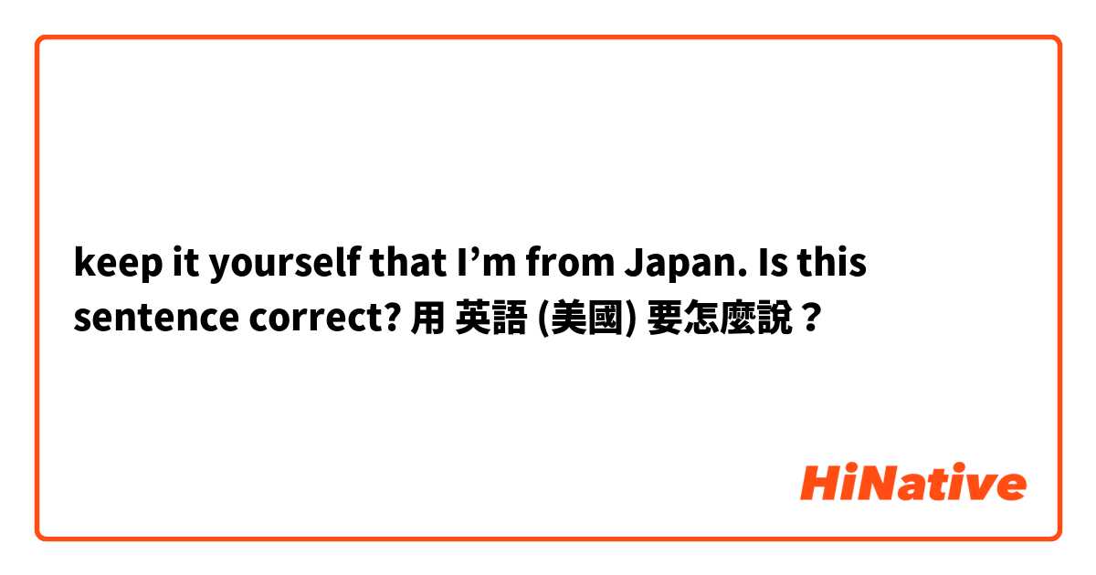 keep it yourself that I’m from Japan.  Is this sentence correct?用 英語 (美國) 要怎麼說？