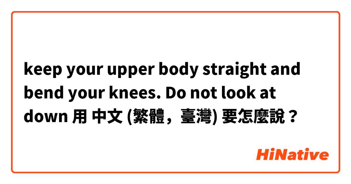 keep your upper body straight and bend your knees. Do not look at down用 中文 (繁體，臺灣) 要怎麼說？