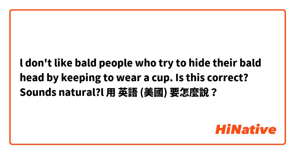 l don't like bald people who try to hide their bald head by keeping to wear a cup.
Is this correct? Sounds natural?l用 英語 (美國) 要怎麼說？