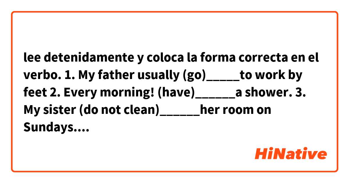 lee detenidamente y coloca la forma correcta en el verbo.
1. My father usually (go)_____to work by feet
2. Every morning! (have)______a shower.
3. My sister (do not clean)______her room on
Sundays.
4. The birds (fly)______over our heads.
