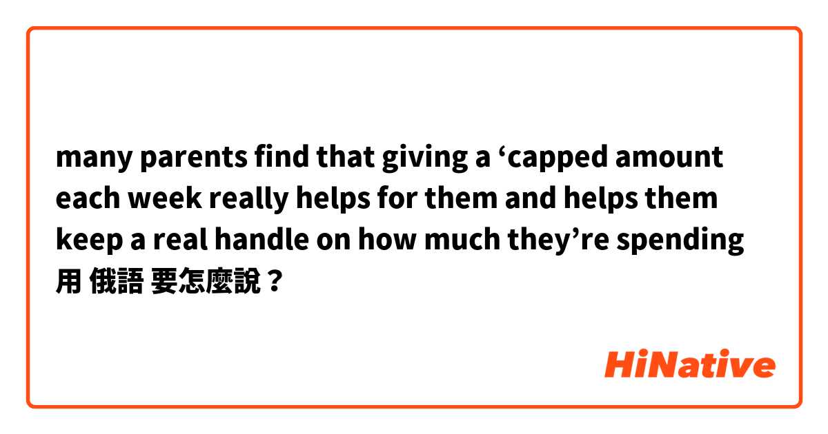many parents find that giving a ‘capped amount each week really helps for them and helps them keep a real handle on how much they’re spending用 俄語 要怎麼說？