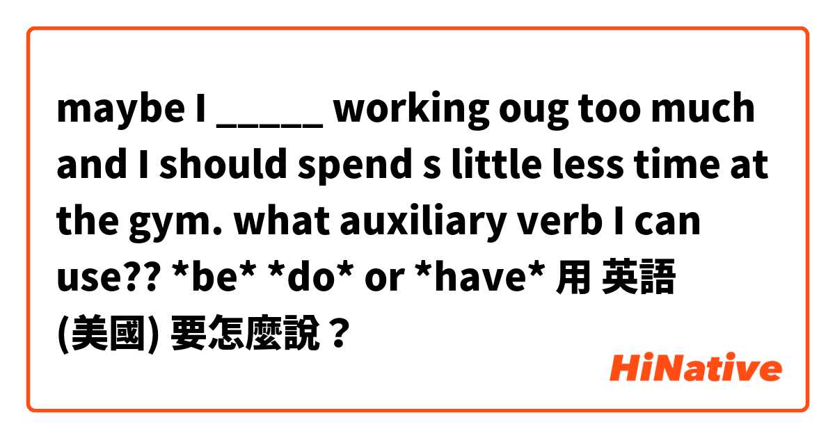maybe I _____ working oug too much and I should spend s little less time at the gym.
what auxiliary verb I can use?? *be* *do* or *have*用 英語 (美國) 要怎麼說？