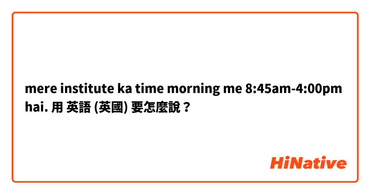 mere institute ka time morning me 8:45am-4:00pm hai.用 英語 (英國) 要怎麼說？
